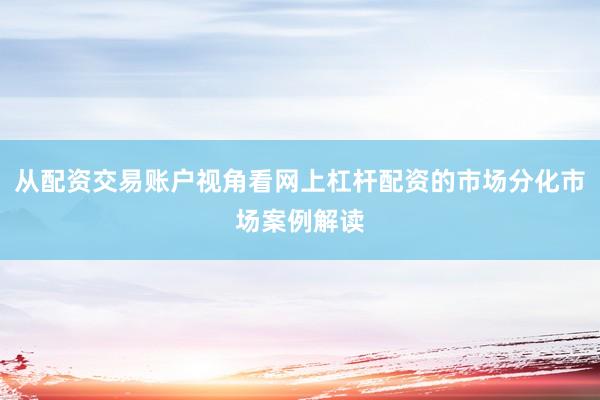 从配资交易账户视角看网上杠杆配资的市场分化市场案例解读