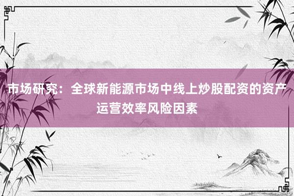 市场研究：全球新能源市场中线上炒股配资的资产运营效率风险因素