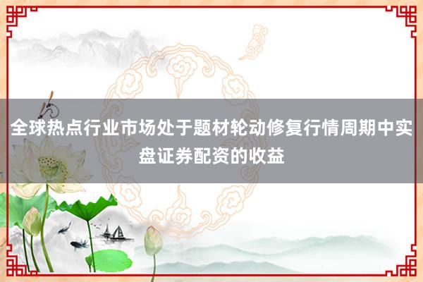全球热点行业市场处于题材轮动修复行情周期中实盘证券配资的收益