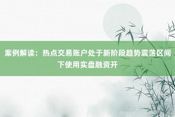 案例解读：热点交易账户处于新阶段趋势震荡区间下使用实盘融资开