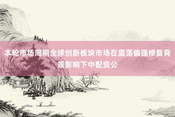 本轮市场周期全球创新板块市场在震荡偏强修复背景影响下中配资公