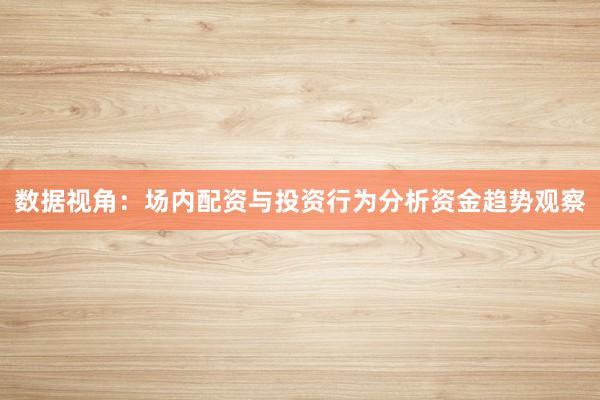 数据视角：场内配资与投资行为分析资金趋势观察