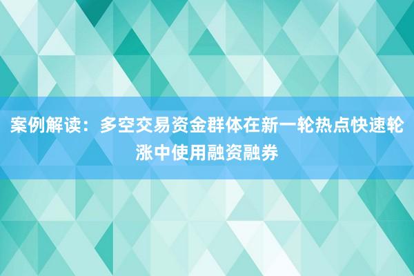 案例解读：多空交易资金群体在新一轮热点快速轮涨中使用融资融券