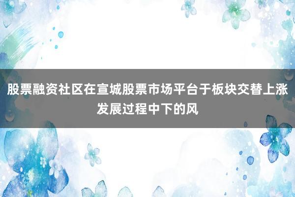 股票融资社区在宣城股票市场平台于板块交替上涨发展过程中下的风