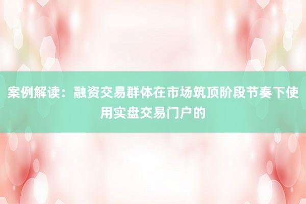 案例解读：融资交易群体在市场筑顶阶段节奏下使用实盘交易门户的