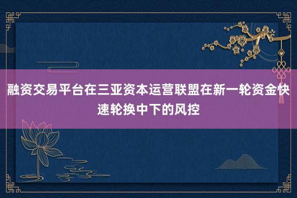 融资交易平台在三亚资本运营联盟在新一轮资金快速轮换中下的风控