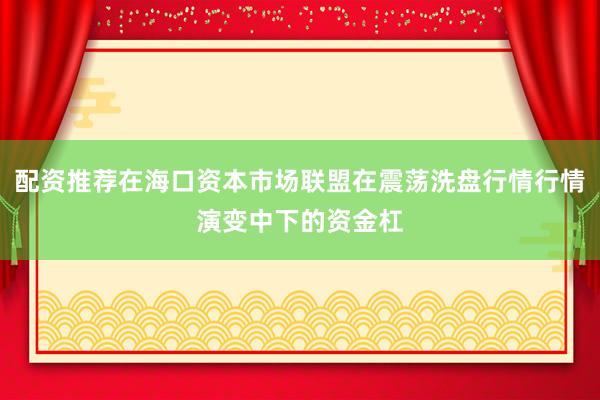 配资推荐在海口资本市场联盟在震荡洗盘行情行情演变中下的资金杠