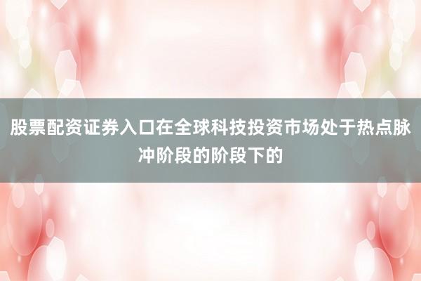 股票配资证券入口在全球科技投资市场处于热点脉冲阶段的阶段下的
