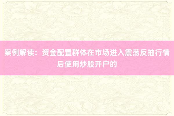 案例解读：资金配置群体在市场进入震荡反抽行情后使用炒股开户的