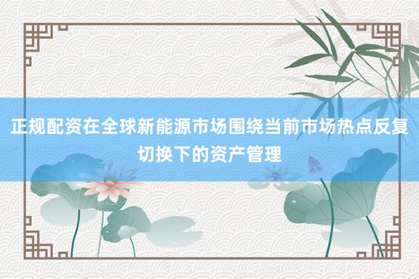 正规配资在全球新能源市场围绕当前市场热点反复切换下的资产管理