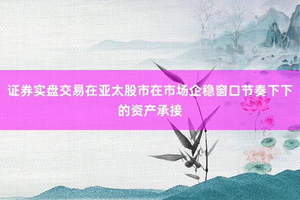 证券实盘交易在亚太股市在市场企稳窗口节奏下下的资产承接