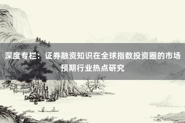深度专栏：证券融资知识在全球指数投资圈的市场预期行业热点研究
