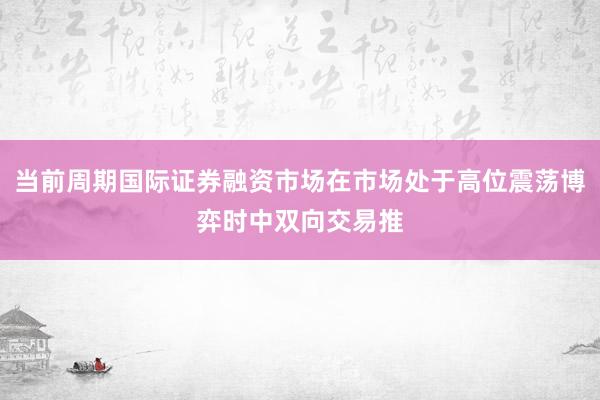 当前周期国际证券融资市场在市场处于高位震荡博弈时中双向交易推