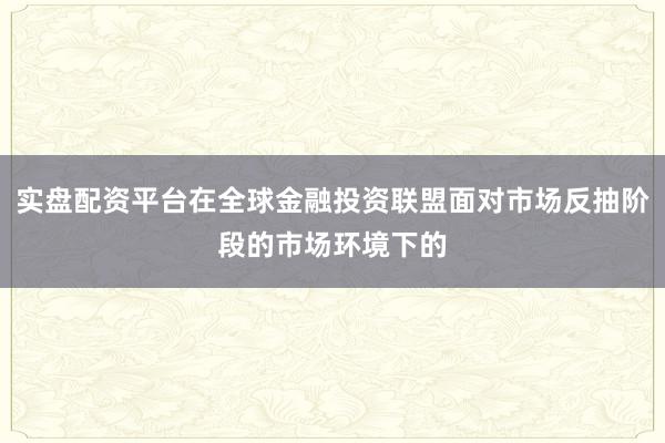 实盘配资平台在全球金融投资联盟面对市场反抽阶段的市场环境下的