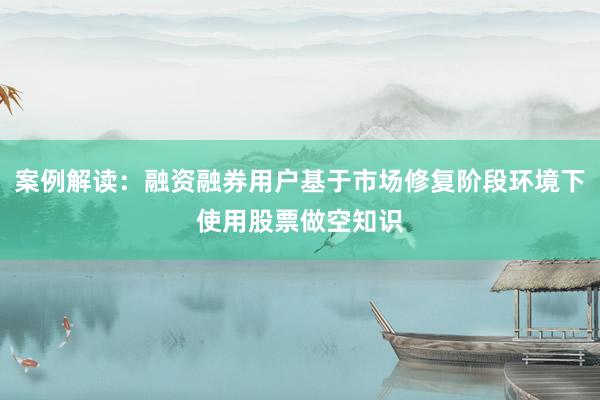 案例解读：融资融券用户基于市场修复阶段环境下使用股票做空知识