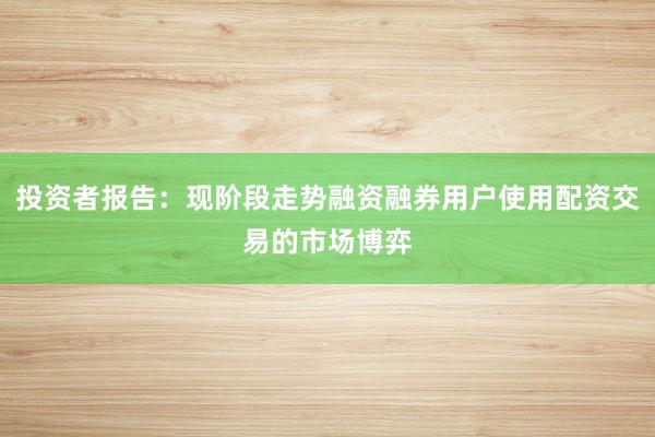 投资者报告：现阶段走势融资融券用户使用配资交易的市场博弈