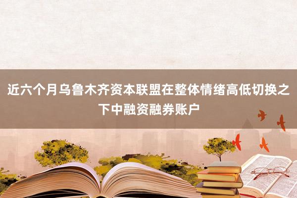 近六个月乌鲁木齐资本联盟在整体情绪高低切换之下中融资融券账户