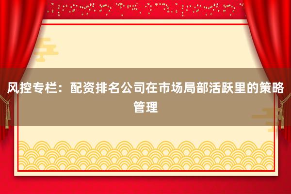 风控专栏：配资排名公司在市场局部活跃里的策略管理