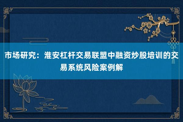 市场研究：淮安杠杆交易联盟中融资炒股培训的交易系统风险案例解
