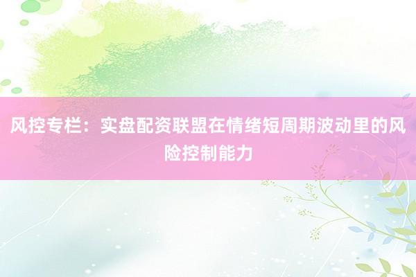 风控专栏：实盘配资联盟在情绪短周期波动里的风险控制能力