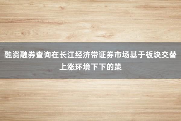 融资融券查询在长江经济带证券市场基于板块交替上涨环境下下的策