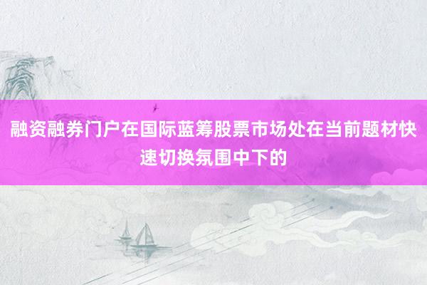 融资融券门户在国际蓝筹股票市场处在当前题材快速切换氛围中下的