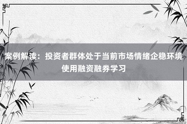 案例解读：投资者群体处于当前市场情绪企稳环境使用融资融券学习