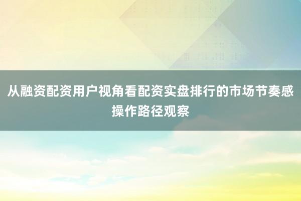 从融资配资用户视角看配资实盘排行的市场节奏感操作路径观察