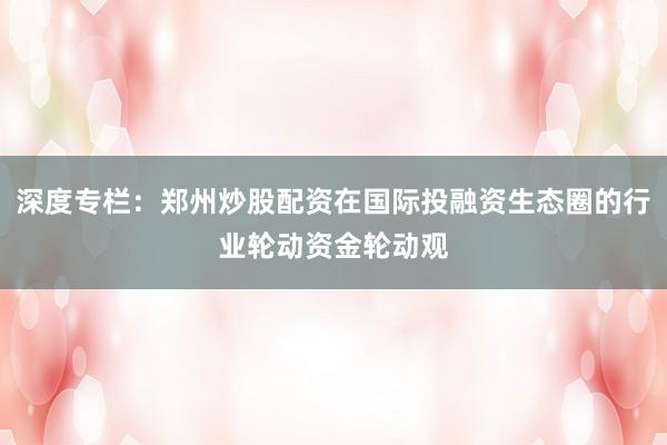 深度专栏：郑州炒股配资在国际投融资生态圈的行业轮动资金轮动观