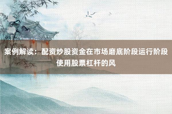 案例解读:配资炒股资金在市场磨底阶段运行阶段使用股票杠杆的风