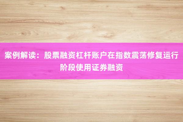 案例解读：股票融资杠杆账户在指数震荡修复运行阶段使用证券融资