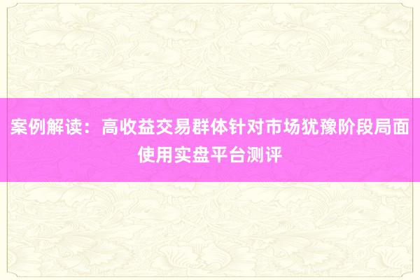 案例解读：高收益交易群体针对市场犹豫阶段局面使用实盘平台测评