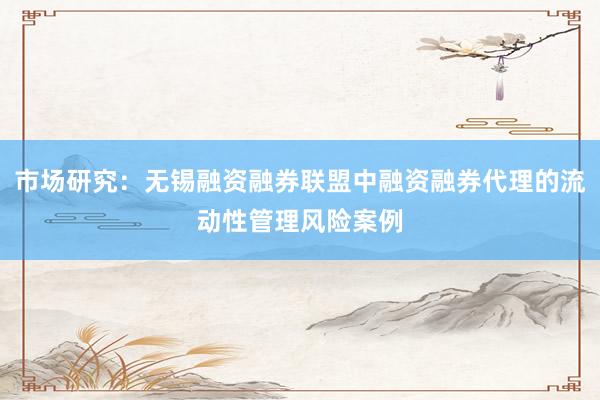 市场研究：无锡融资融券联盟中融资融券代理的流动性管理风险案例