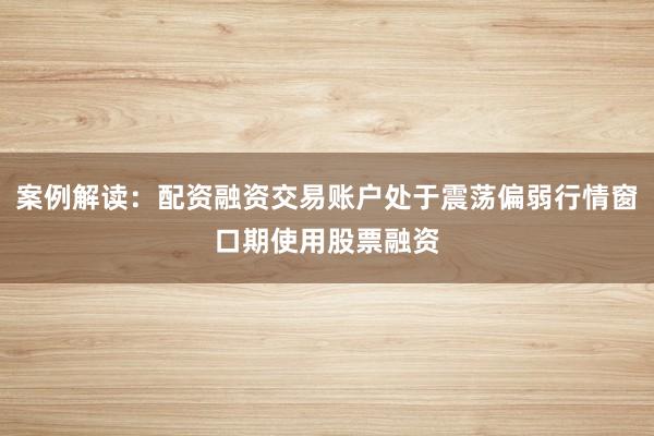 案例解读：配资融资交易账户处于震荡偏弱行情窗口期使用股票融资