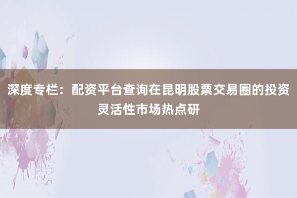 深度专栏：配资平台查询在昆明股票交易圈的投资灵活性市场热点研