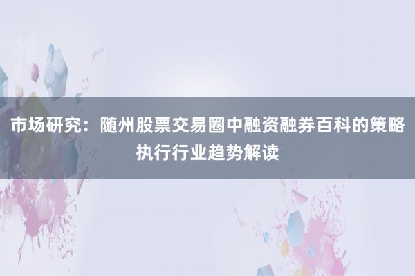 市场研究：随州股票交易圈中融资融券百科的策略执行行业趋势解读