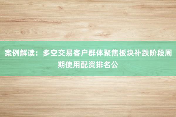案例解读：多空交易客户群体聚焦板块补跌阶段周期使用配资排名公
