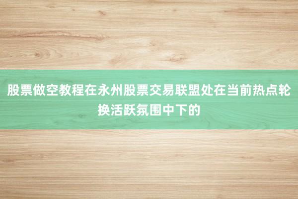 股票做空教程在永州股票交易联盟处在当前热点轮换活跃氛围中下的