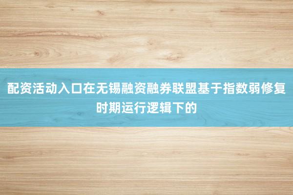 配资活动入口在无锡融资融券联盟基于指数弱修复时期运行逻辑下的