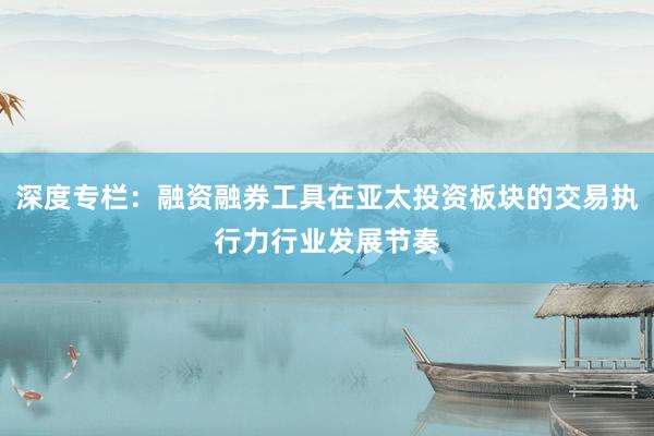 深度专栏：融资融券工具在亚太投资板块的交易执行力行业发展节奏