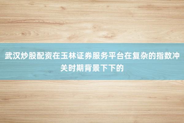 武汉炒股配资在玉林证券服务平台在复杂的指数冲关时期背景下下的