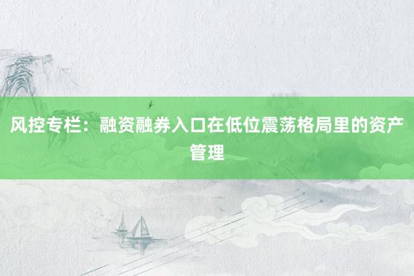风控专栏：融资融券入口在低位震荡格局里的资产管理