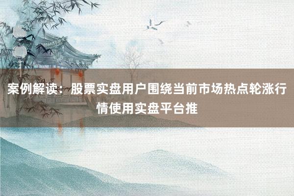 案例解读：股票实盘用户围绕当前市场热点轮涨行情使用实盘平台推