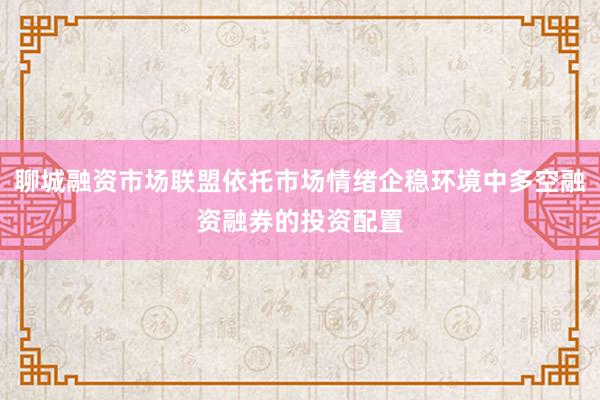 聊城融资市场联盟依托市场情绪企稳环境中多空融资融券的投资配置