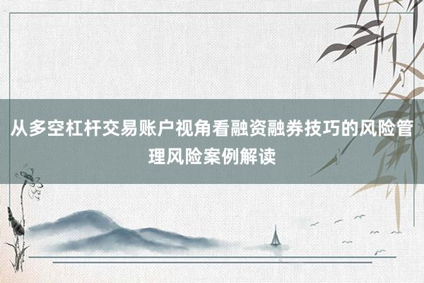 从多空杠杆交易账户视角看融资融券技巧的风险管理风险案例解读