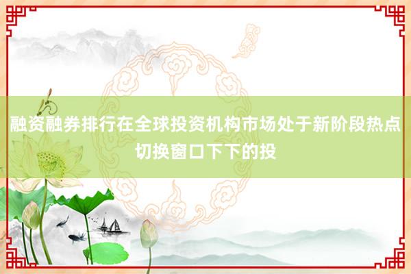 融资融券排行在全球投资机构市场处于新阶段热点切换窗口下下的投