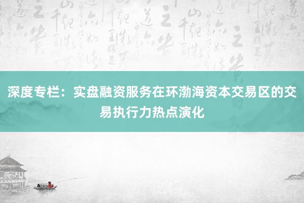 深度专栏：实盘融资服务在环渤海资本交易区的交易执行力热点演化