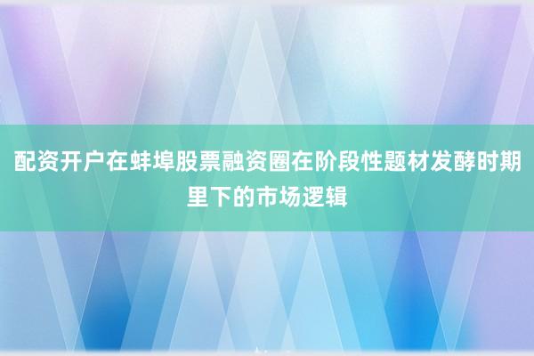 配资开户在蚌埠股票融资圈在阶段性题材发酵时期里下的市场逻辑