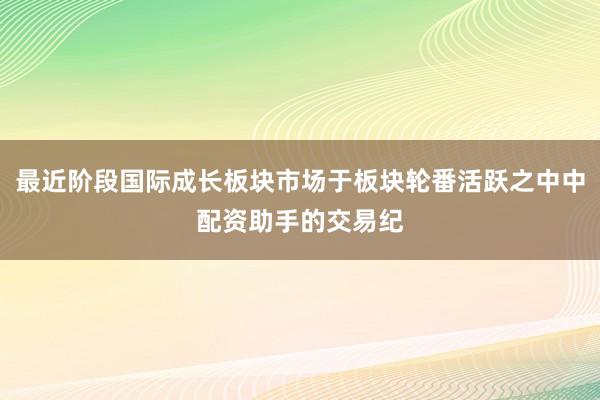 最近阶段国际成长板块市场于板块轮番活跃之中中配资助手的交易纪