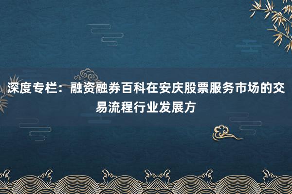 深度专栏：融资融券百科在安庆股票服务市场的交易流程行业发展方